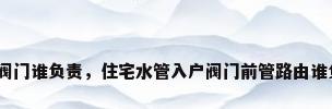 管道阀门谁负责，住宅水管入户阀门前管路由谁负责？