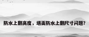 防水上翻高度，墙面防水上翻尺寸问题？
