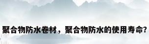 聚合物防水卷材，聚合物防水的使用寿命？