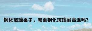 钢化玻璃桌子，餐桌钢化玻璃耐高温吗？