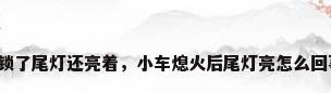车锁了尾灯还亮着，小车熄火后尾灯亮怎么回事？