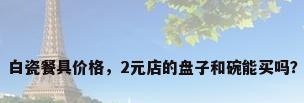 白瓷餐具价格，2元店的盘子和碗能买吗？