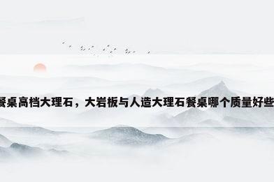 餐桌高档大理石，大岩板与人造大理石餐桌哪个质量好些？