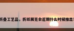 折叠工艺品，折纸展览会近期什么时候推出？