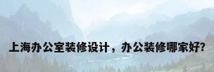 上海办公室装修设计，办公装修哪家好？