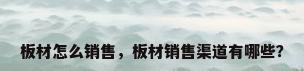 板材怎么销售，板材销售渠道有哪些？