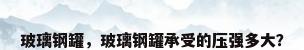 玻璃钢罐，玻璃钢罐承受的压强多大？