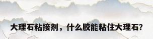 大理石粘接剂，什么胶能粘住大理石？