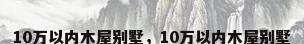 10万以内木屋别墅，10万以内木屋别墅