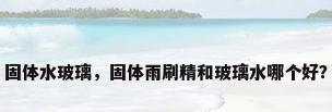 固体水玻璃，固体雨刷精和玻璃水哪个好？