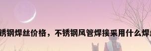 不锈钢焊丝价格，不锈钢风管焊接采用什么焊丝？