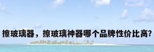 擦玻璃器，擦玻璃神器哪个品牌性价比高？