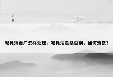 餐具消毒厂怎样处理，餐具沾染杀虫剂，如何清洗？