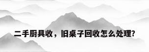 二手厨具收，旧桌子回收怎么处理？