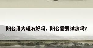 阳台用大理石好吗，阳台需要试水吗？
