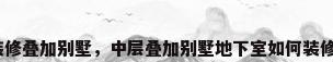 装修叠加别墅，中层叠加别墅地下室如何装修？