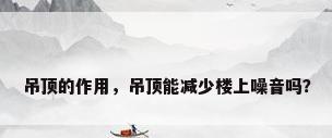 吊顶的作用，吊顶能减少楼上噪音吗？