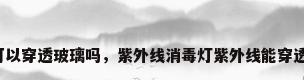 紫外线可以穿透玻璃吗，紫外线消毒灯紫外线能穿透玻璃吗？