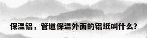 保温铝，管道保温外面的铝纸叫什么？