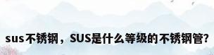 sus不锈钢，SUS是什么等级的不锈钢管？