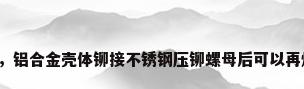 不锈钢压铆，铝合金壳体铆接不锈钢压铆螺母后可以再焊接一下吗？