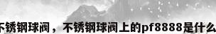 进口不锈钢球阀，不锈钢球阀上的pf8888是什么材质？
