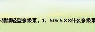 不锈钢轻型多级泵，1、5Gc5×8什么多级泵？