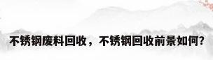 不锈钢废料回收，不锈钢回收前景如何？