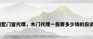 别墅门窗代理，木门代理一般要多少钱的投资？