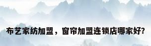 布艺家纺加盟，窗帘加盟连锁店哪家好？