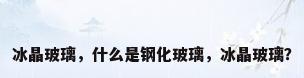 冰晶玻璃，什么是钢化玻璃，冰晶玻璃？