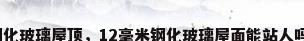 钢化玻璃屋顶，12毫米钢化玻璃屋面能站人吗？