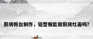厨房柜台制作，铝塑板能做厨房灶面吗？