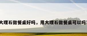 大理石做餐桌好吗，用大理石做餐桌可以吗？