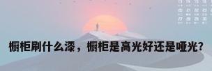 橱柜刷什么漆，橱柜是高光好还是哑光？