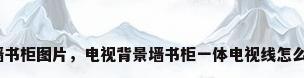 背景墙书柜图片，电视背景墙书柜一体电视线怎么处理？