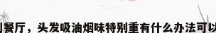 味到餐厅，头发吸油烟味特别重有什么办法可以去？