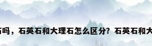 石英石是大理石吗，石英石和大理石怎么区分？石英石和大理石的优缺点？