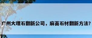 广州大理石翻新公司，麻面石材翻新方法？