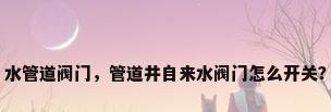 水管道阀门，管道井自来水阀门怎么开关？