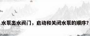 水泵出水阀门，启动和关闭水泵的顺序？