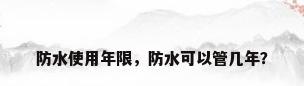 防水使用年限，防水可以管几年？