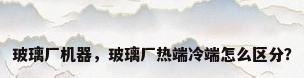 玻璃厂机器，玻璃厂热端冷端怎么区分？