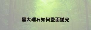 黑大理石如何整面抛光