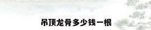 吊顶龙骨多少钱一根