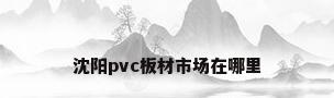 沈阳pvc板材市场在哪里