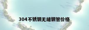 304不锈钢无缝钢管价格