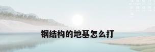 钢结构的地基怎么打