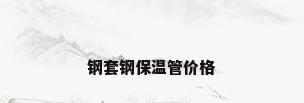 钢套钢保温管价格