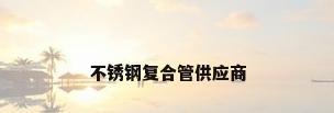 不锈钢复合管供应商